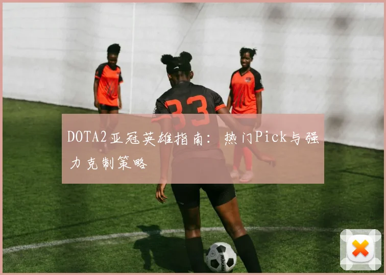 DOTA2亚冠英雄指南：热门Pick与强力克制策略