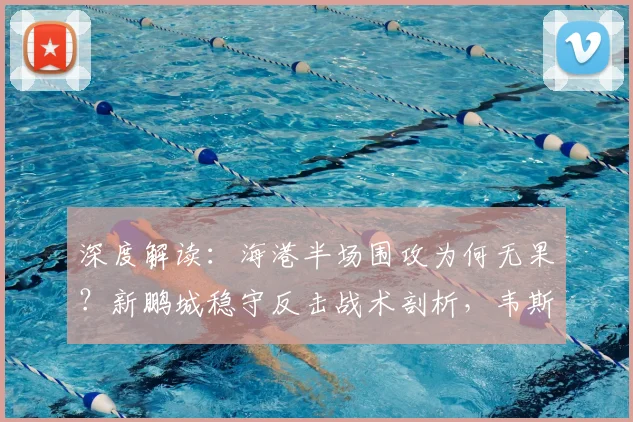 深度解读:海港半场围攻为何无果?新鹏城稳守反击战术剖析,韦斯利远射与李新翔失机成转折点