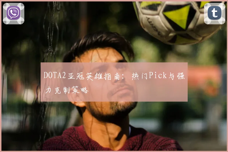 DOTA2亚冠英雄指南：热门Pick与强力克制策略