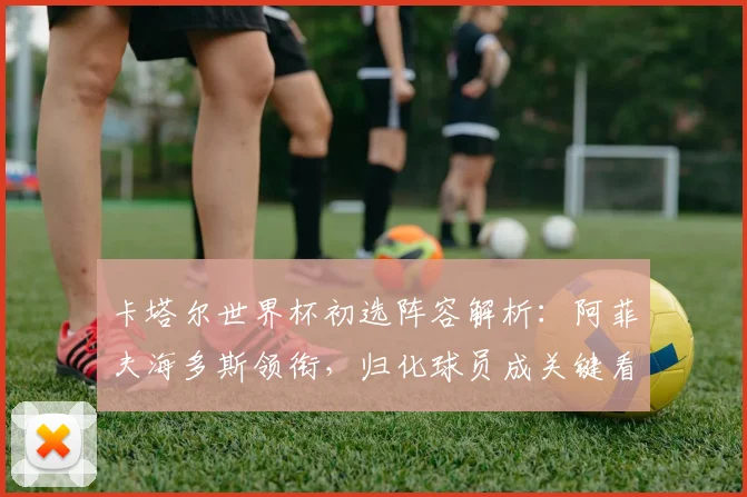 卡塔尔世界杯初选阵容解析:阿菲夫海多斯领衔,归化球员成关键看点