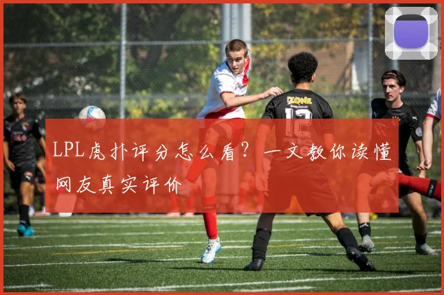 LPL虎扑评分怎么看？一文教你读懂网友真实评价