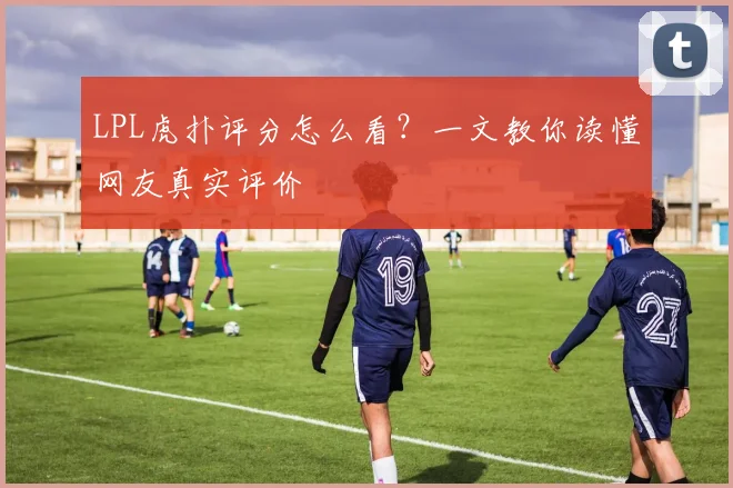 LPL虎扑评分怎么看?一文教你读懂网友真实评价