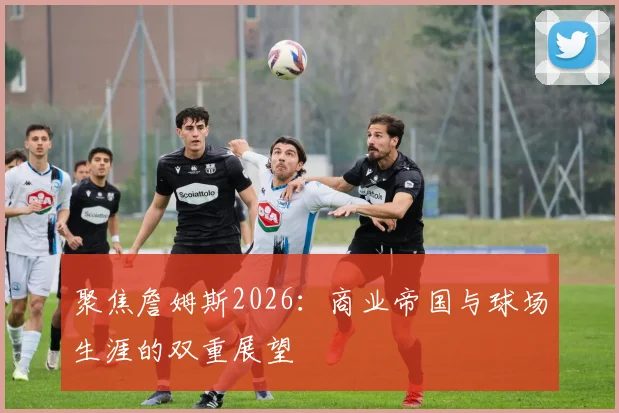 聚焦詹姆斯2026:商业帝国与球场生涯的双重展望