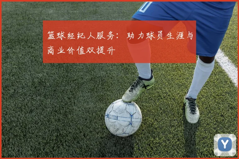 篮球经纪人服务：助力球员生涯与商业价值双提升