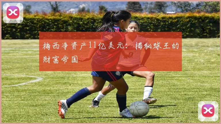 梅西净资产11亿美元:揭秘球王的财富帝国