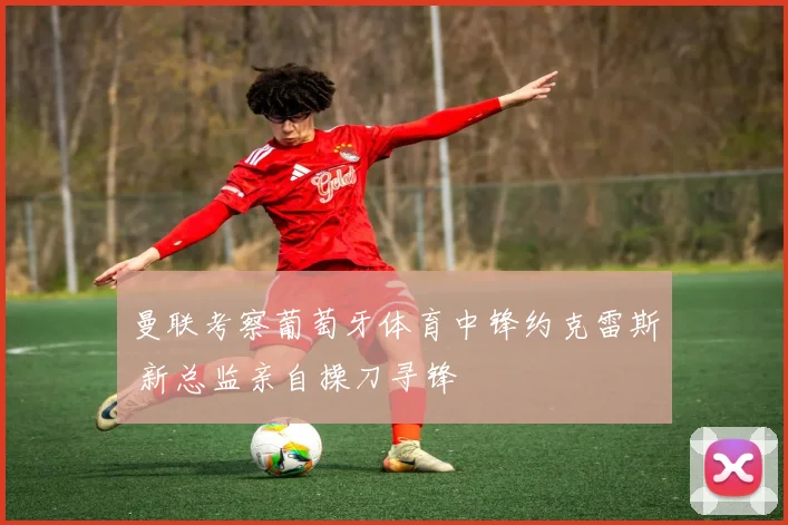 曼联考察葡萄牙体育中锋约克雷斯 新总监亲自操刀寻锋