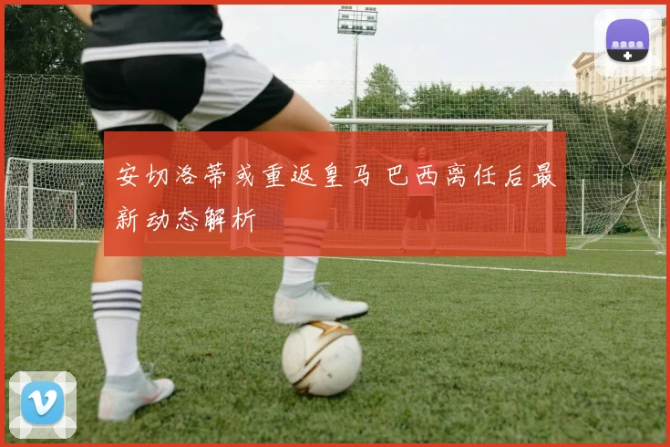 安切洛蒂或重返皇马 巴西离任后最新动态解析
