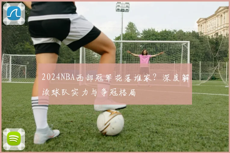 2024NBA西部冠军花落谁家?深度解读球队实力与争冠格局