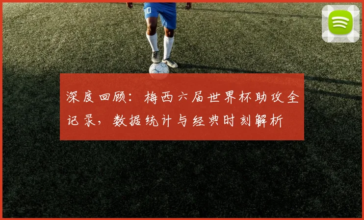 深度回顾：梅西六届世界杯助攻全记录，数据统计与经典时刻解析