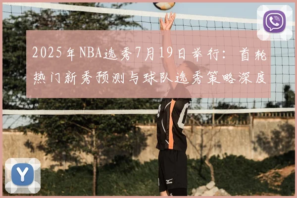 2025年NBA选秀7月19日举行：首轮热门新秀预测与球队选秀策略深度分析
