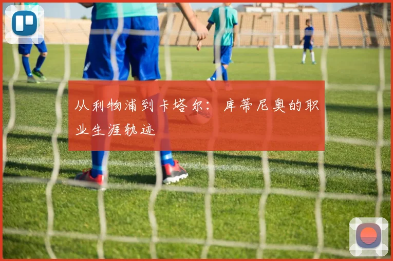 从利物浦到卡塔尔：库蒂尼奥的职业生涯轨迹