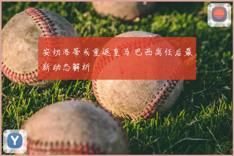 安切洛蒂或重返皇马 巴西离任后最新动态解析