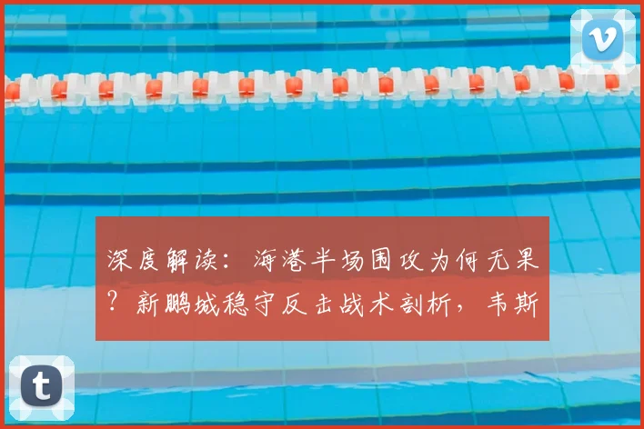深度解读：海港半场围攻为何无果？新鹏城稳守反击战术剖析，韦斯利远射与李新翔失机成转折点
